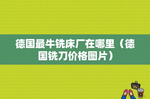 德国最牛铣床厂在哪里（德国铣刀价格图片）