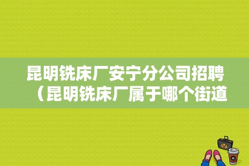 昆明铣床厂安宁分公司招聘（昆明铣床厂属于哪个街道）