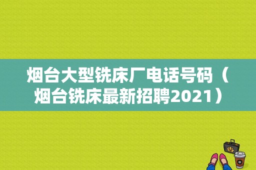 烟台大型铣床厂电话号码（烟台铣床最新招聘2021）