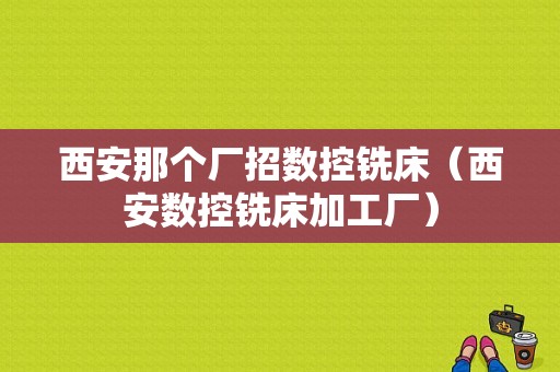 西安那个厂招数控铣床（西安数控铣床加工厂）