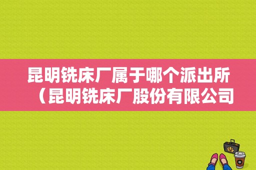 昆明铣床厂属于哪个派出所（昆明铣床厂股份有限公司）