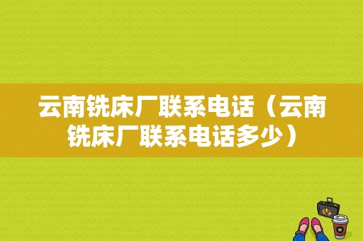 云南铣床厂联系电话（云南铣床厂联系电话多少）