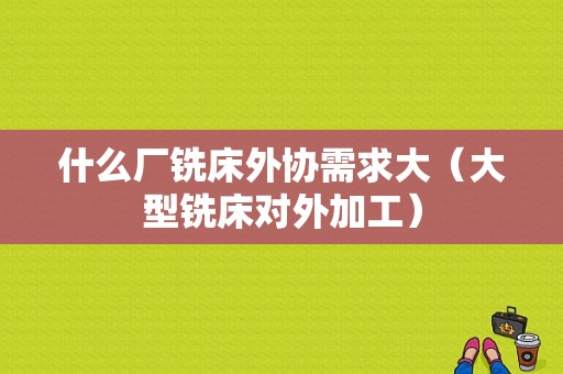 什么厂铣床外协需求大（大型铣床对外加工）