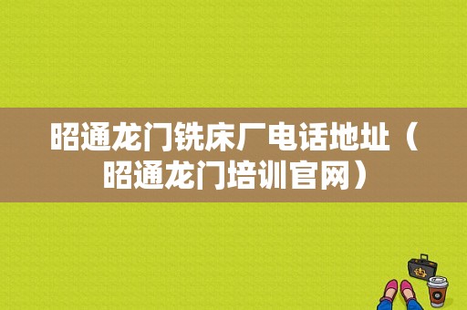 昭通龙门铣床厂电话地址（昭通龙门培训官网）