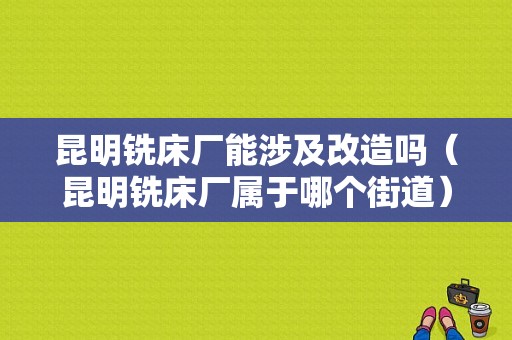 昆明铣床厂能涉及改造吗（昆明铣床厂属于哪个街道）